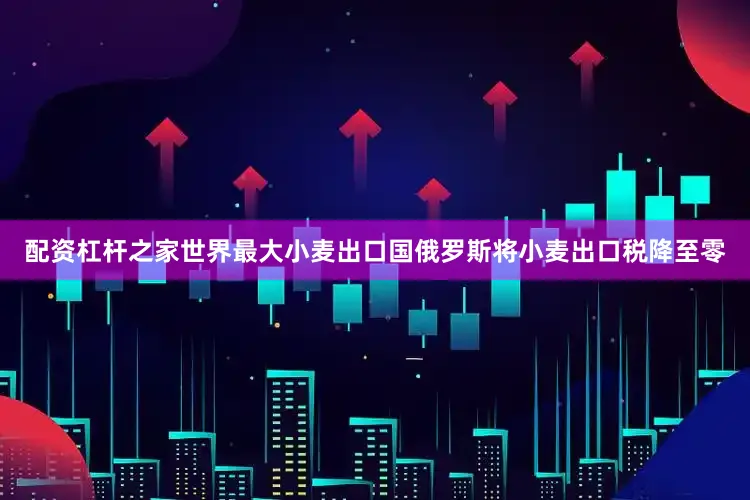 配资杠杆之家世界最大小麦出口国俄罗斯将小麦出口税降至零