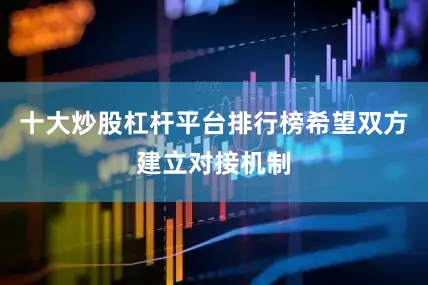 十大炒股杠杆平台排行榜希望双方建立对接机制