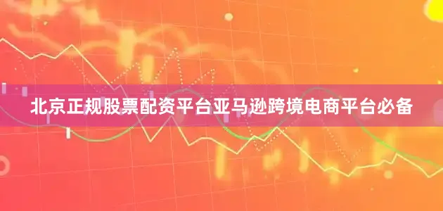 北京正规股票配资平台亚马逊跨境电商平台必备