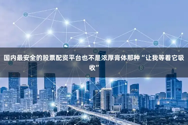 国内最安全的股票配资平台也不是浓厚膏体那种“让我等着它吸收”