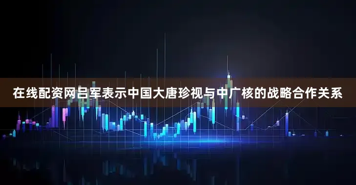 在线配资网吕军表示中国大唐珍视与中广核的战略合作关系